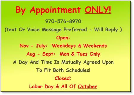 By Appointment ONLY! 970-576-8970  (Text or Voice Message preferred - will reply.) OPEN: Nov - July:  Weekdays & Weekends  Aug - Sept:  Mon & Tues only A day and time is mutually agreed upon  to fit both schedules! CLOSED: Labor Day & all of October